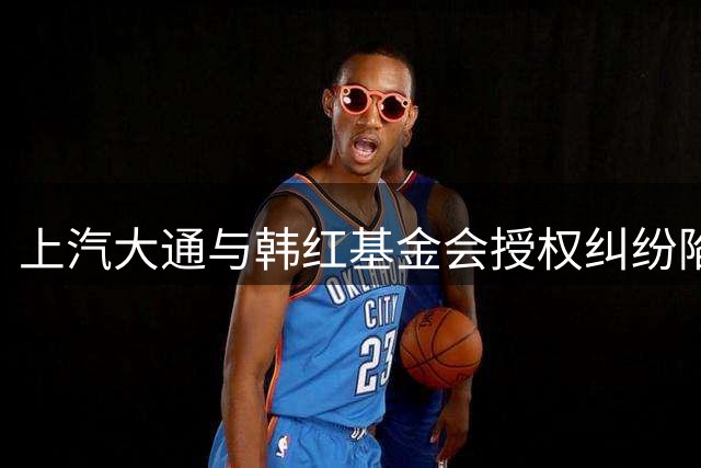 上汽大通与韩红基金会授权纠纷陷入"罗生门