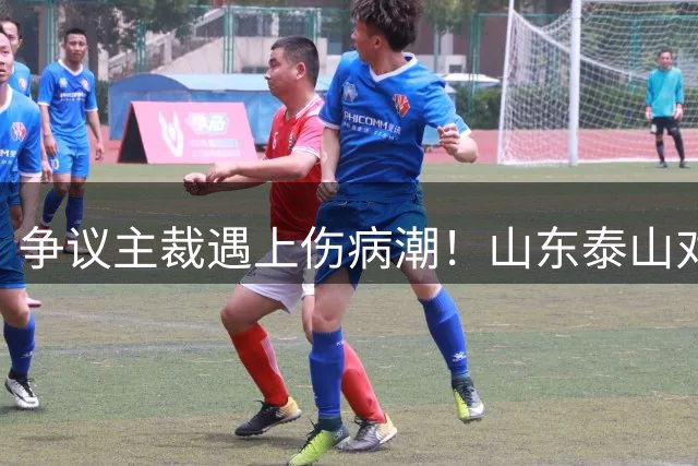 争议主裁遇上伤病潮！山东泰山对阵河南，三大隐患摆在眼前