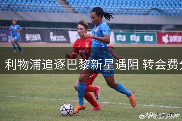 利物浦追逐巴黎新星遇阻 转会费分歧恐致交易搁浅