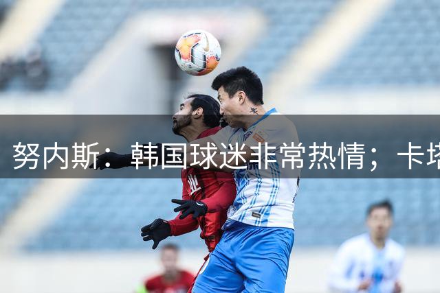 努内斯：韩国球迷非常热情；卡塔尔世界杯踢韩国那场很艰难