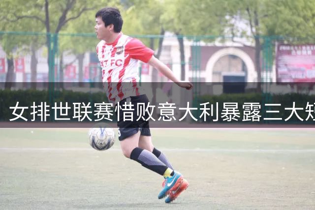 女排世联赛惜败意大利暴露三大短板 年轻主攻成唯一亮点