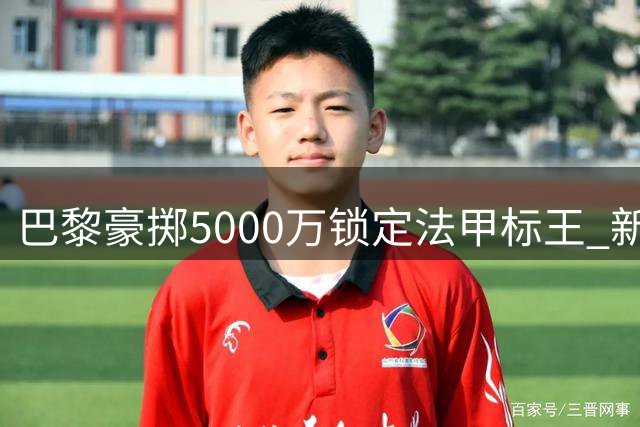 巴黎豪掷5000万锁定法甲标王 新援阿克利乌舍承载三线战期望
