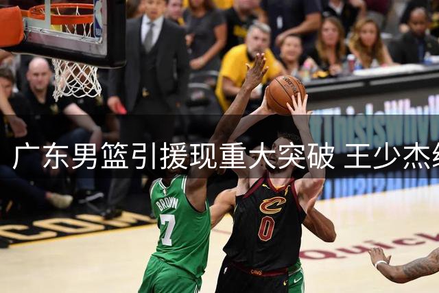 广东男篮引援现重大突破 王少杰续留几成定局 新星黄明依或签长约