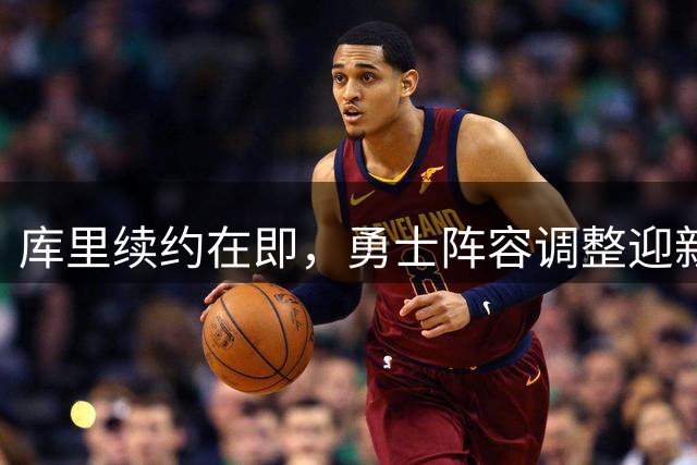 库里续约在即，勇士阵容调整迎新面孔