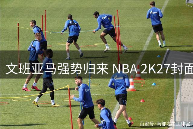 文班亚马强势归来 NBA 2K27封面锁定这位法国新星