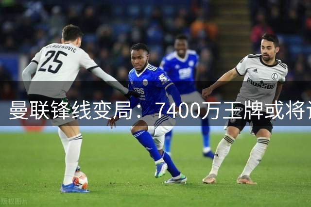 曼联锋线变局：7400万王牌或将让位新星？