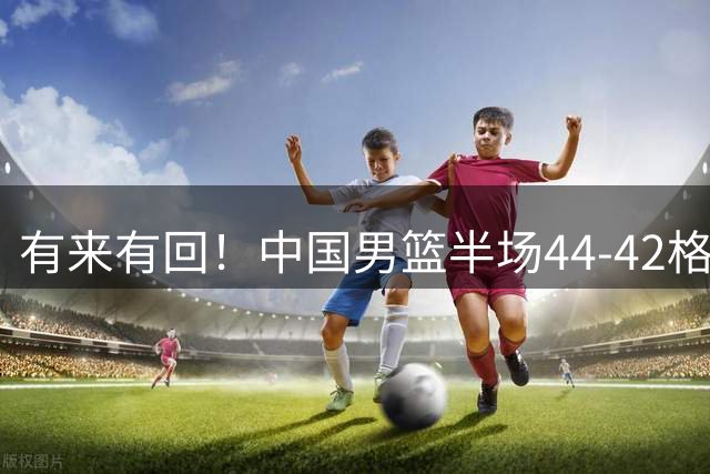 有来有回！中国男篮半场44-42格鲁吉亚！球员评分：3人满分，3人低迷，郭士强练兵练出一身冷汗！