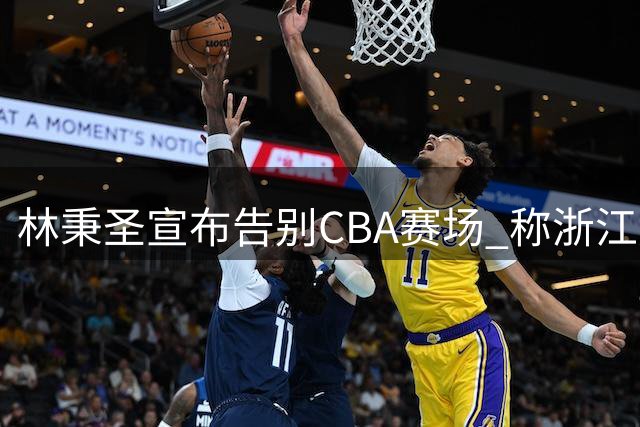 林秉圣宣布告别CBA赛场 称浙江广厦生涯无憾