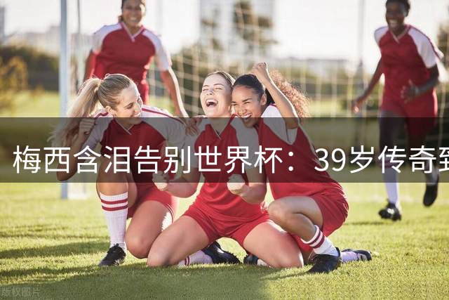 梅西含泪告别世界杯：39岁传奇致谢球迷 致敬西班牙夺冠