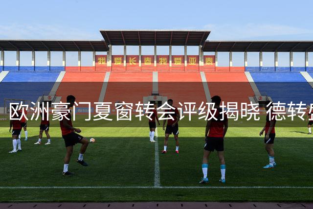 欧洲豪门夏窗转会评级揭晓 德转盛赞四家俱乐部操作