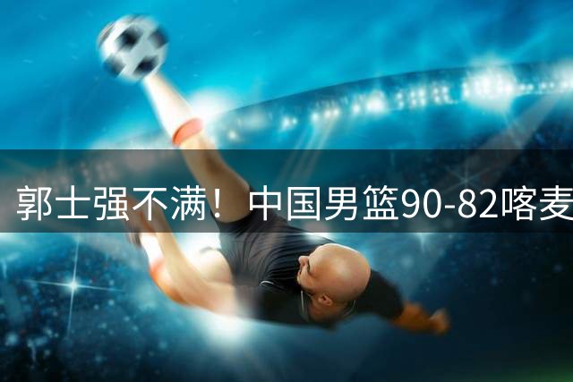 郭士强不满！中国男篮90-82喀麦隆！球员评分：2人满分，3人糟糕!