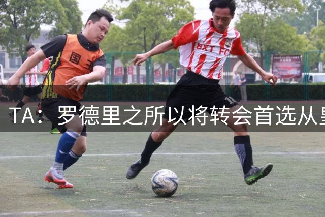 TA：罗德里之所以将转会首选从皇马改为巴萨是考虑踢法匹配度