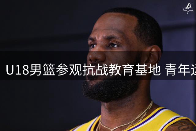 U18男篮参观抗战教育基地 青年运动员感悟革命精神薪火相传