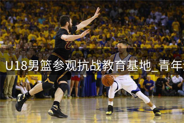U18男篮参观抗战教育基地 青年运动员感悟革命精神薪火相传